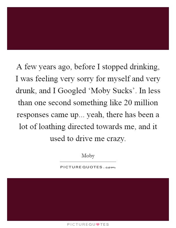 A few years ago, before I stopped drinking, I was feeling very sorry for myself and very drunk, and I Googled ‘Moby Sucks'. In less than one second something like 20 million responses came up... yeah, there has been a lot of loathing directed towards me, and it used to drive me crazy Picture Quote #1