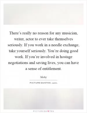 There’s really no reason for any musician, writer, actor to ever take themselves seriously. If you work in a needle exchange, take yourself seriously. You’re doing good work. If you’re involved in hostage negotiations and saving lives, you can have a sense of entitlement Picture Quote #1