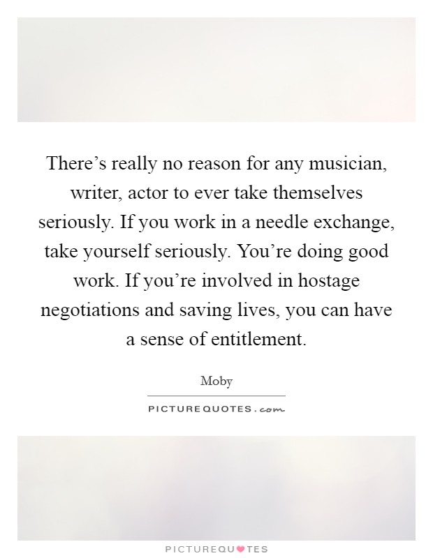 There's really no reason for any musician, writer, actor to ever take themselves seriously. If you work in a needle exchange, take yourself seriously. You're doing good work. If you're involved in hostage negotiations and saving lives, you can have a sense of entitlement Picture Quote #1