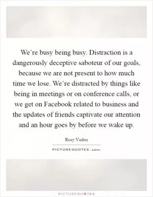 We’re busy being busy. Distraction is a dangerously deceptive saboteur of our goals, because we are not present to how much time we lose. We’re distracted by things like being in meetings or on conference calls, or we get on Facebook related to business and the updates of friends captivate our attention and an hour goes by before we wake up Picture Quote #1