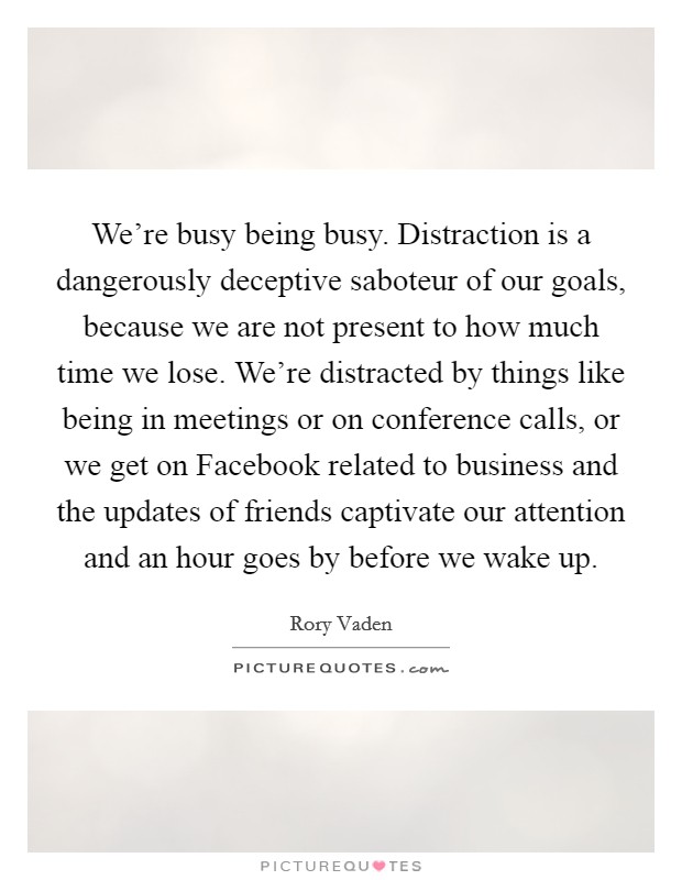 We're busy being busy. Distraction is a dangerously deceptive saboteur of our goals, because we are not present to how much time we lose. We're distracted by things like being in meetings or on conference calls, or we get on Facebook related to business and the updates of friends captivate our attention and an hour goes by before we wake up Picture Quote #1