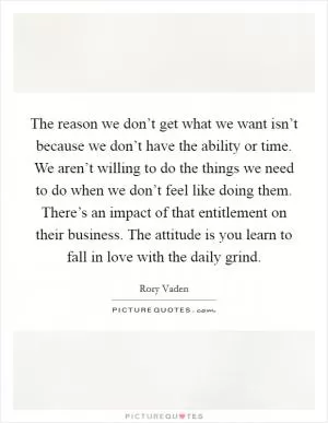 The reason we don’t get what we want isn’t because we don’t have the ability or time. We aren’t willing to do the things we need to do when we don’t feel like doing them. There’s an impact of that entitlement on their business. The attitude is you learn to fall in love with the daily grind Picture Quote #1