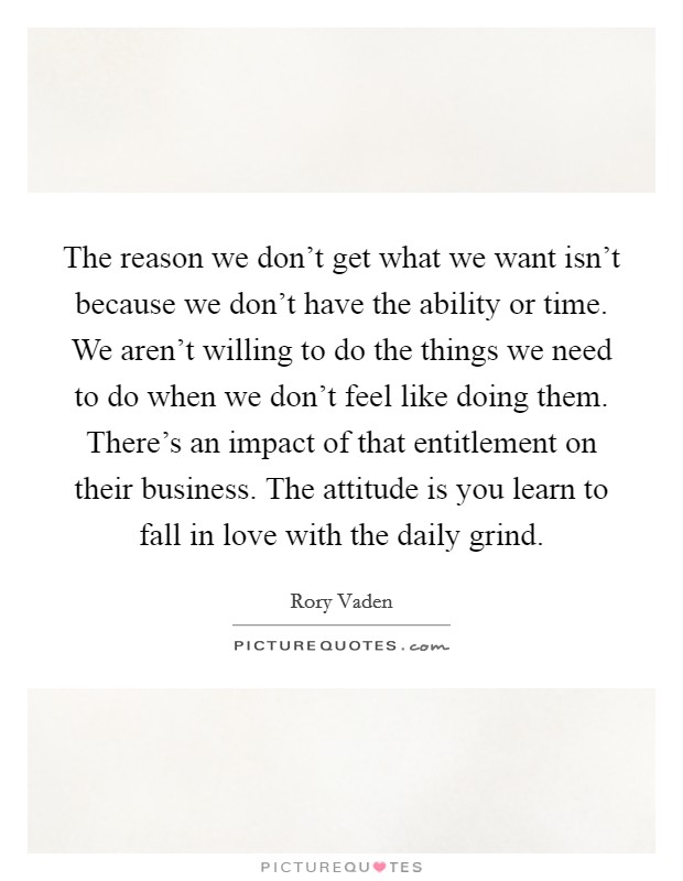 The reason we don't get what we want isn't because we don't have the ability or time. We aren't willing to do the things we need to do when we don't feel like doing them. There's an impact of that entitlement on their business. The attitude is you learn to fall in love with the daily grind Picture Quote #1