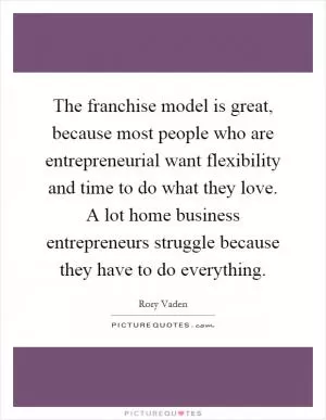 The franchise model is great, because most people who are entrepreneurial want flexibility and time to do what they love. A lot home business entrepreneurs struggle because they have to do everything Picture Quote #1