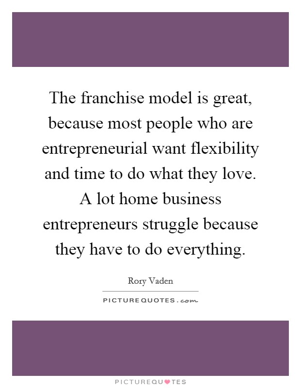 The franchise model is great, because most people who are entrepreneurial want flexibility and time to do what they love. A lot home business entrepreneurs struggle because they have to do everything Picture Quote #1