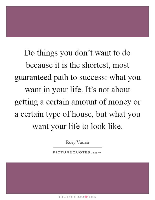 Do things you don't want to do because it is the shortest, most guaranteed path to success: what you want in your life. It's not about getting a certain amount of money or a certain type of house, but what you want your life to look like Picture Quote #1