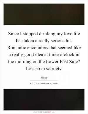 Since I stopped drinking my love life has taken a really serious hit. Romantic encounters that seemed like a really good idea at three o’clock in the morning on the Lower East Side? Less so in sobriety Picture Quote #1