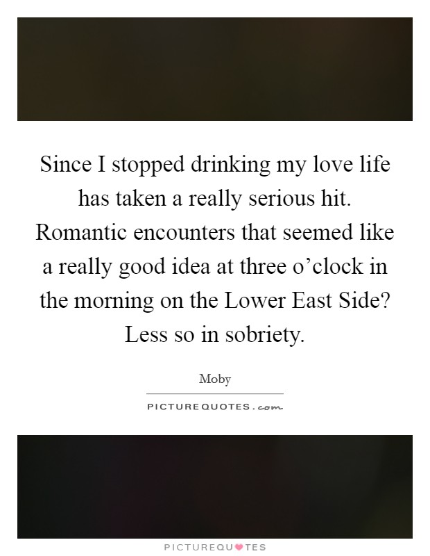 Since I stopped drinking my love life has taken a really serious hit. Romantic encounters that seemed like a really good idea at three o'clock in the morning on the Lower East Side? Less so in sobriety Picture Quote #1