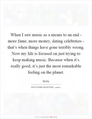When I saw music as a means to an end - more fame, more money, dating celebrities - that’s when things have gone terribly wrong. Now my life is focused on just trying to keep making music. Because when it’s really good, it’s just the most remarkable feeling on the planet Picture Quote #1