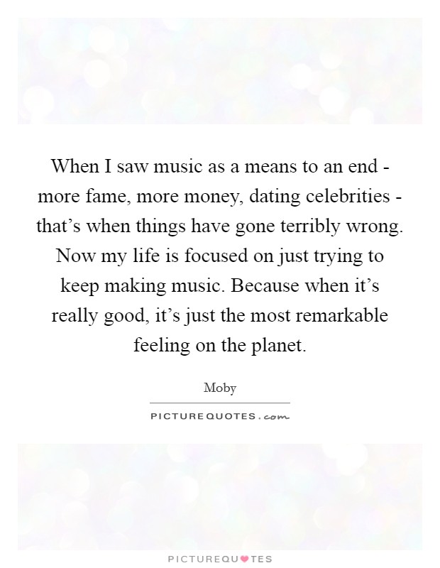 When I saw music as a means to an end - more fame, more money, dating celebrities - that's when things have gone terribly wrong. Now my life is focused on just trying to keep making music. Because when it's really good, it's just the most remarkable feeling on the planet Picture Quote #1