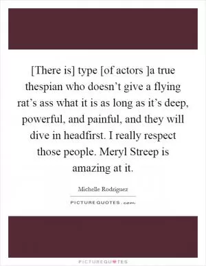 [There is] type [of actors ]a true thespian who doesn’t give a flying rat’s ass what it is as long as it’s deep, powerful, and painful, and they will dive in headfirst. I really respect those people. Meryl Streep is amazing at it Picture Quote #1