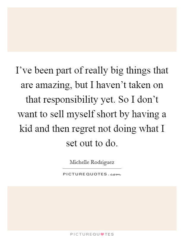 I've been part of really big things that are amazing, but I haven't taken on that responsibility yet. So I don't want to sell myself short by having a kid and then regret not doing what I set out to do Picture Quote #1