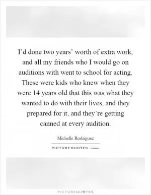 I’d done two years’ worth of extra work, and all my friends who I would go on auditions with went to school for acting. These were kids who knew when they were 14 years old that this was what they wanted to do with their lives, and they prepared for it, and they’re getting canned at every audition Picture Quote #1