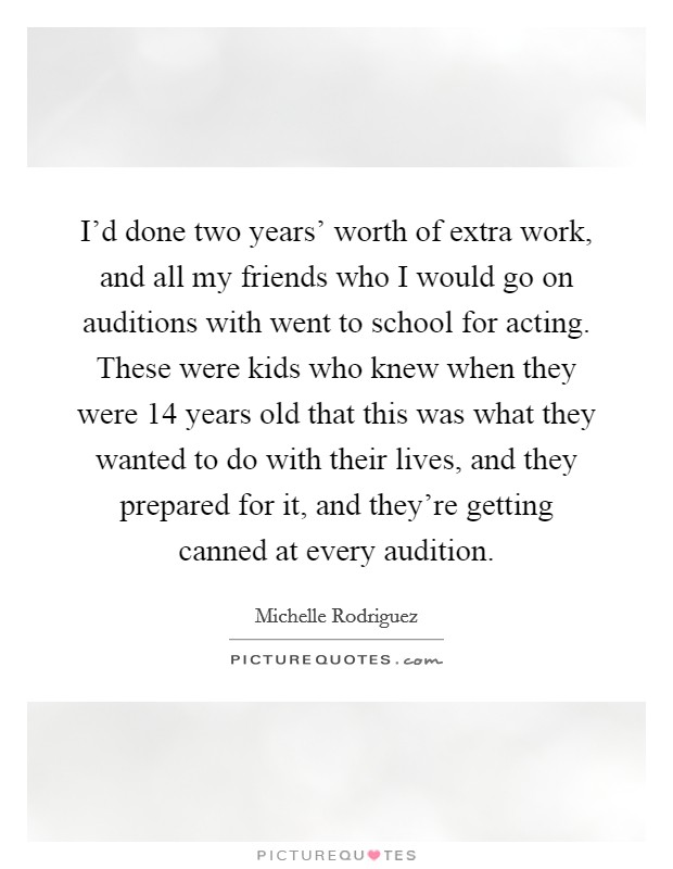 I'd done two years' worth of extra work, and all my friends who I would go on auditions with went to school for acting. These were kids who knew when they were 14 years old that this was what they wanted to do with their lives, and they prepared for it, and they're getting canned at every audition Picture Quote #1