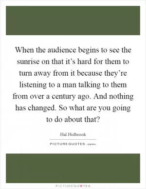 When the audience begins to see the sunrise on that it’s hard for them to turn away from it because they’re listening to a man talking to them from over a century ago. And nothing has changed. So what are you going to do about that? Picture Quote #1