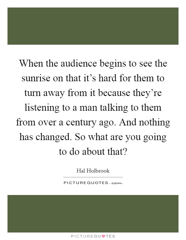When the audience begins to see the sunrise on that it's hard for them to turn away from it because they're listening to a man talking to them from over a century ago. And nothing has changed. So what are you going to do about that? Picture Quote #1
