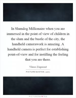 In Slumdog Millionaire when you are immersed in the point of view of children in the slum and the bustle of the city, the handheld camerawork is amazing. A handheld camera is perfect for establishing point-of-view and for instilling the feeling that you are there Picture Quote #1