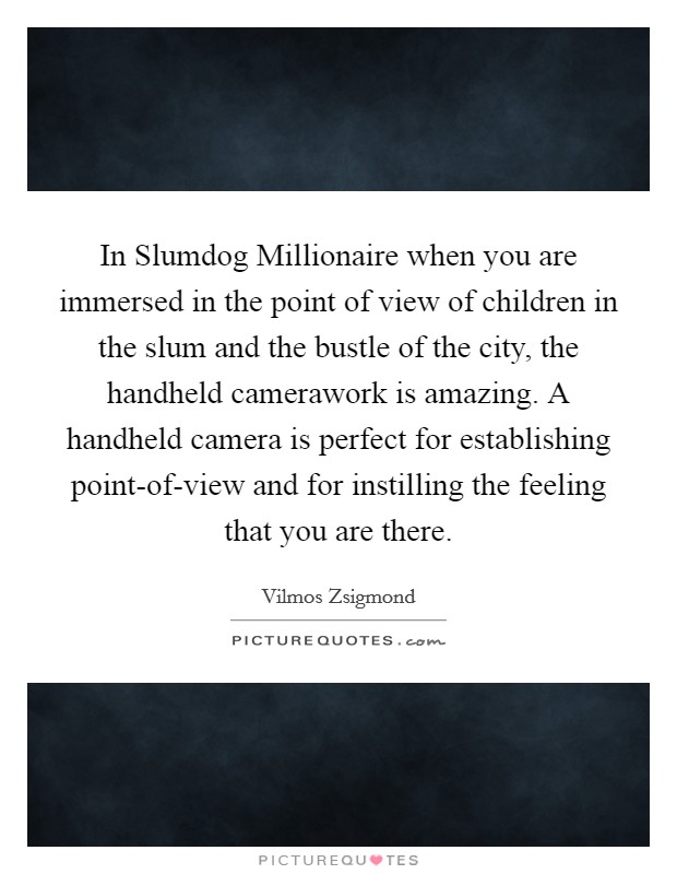 In Slumdog Millionaire when you are immersed in the point of view of children in the slum and the bustle of the city, the handheld camerawork is amazing. A handheld camera is perfect for establishing point-of-view and for instilling the feeling that you are there Picture Quote #1