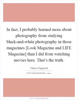 In fact, I probably learned more about photography from studying black-and-white photography in those magazines [Look Magazine and LIFE Magazine] than I did from watching movies here. That’s the truth Picture Quote #1