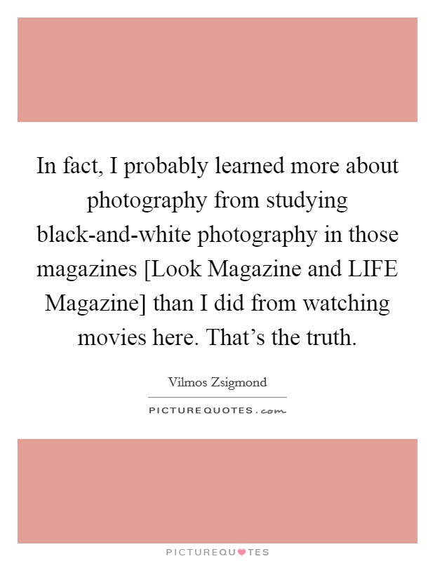 In fact, I probably learned more about photography from studying black-and-white photography in those magazines [Look Magazine and LIFE Magazine] than I did from watching movies here. That's the truth Picture Quote #1