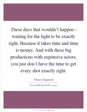These days that wouldn’t happen - waiting for the light to be exactly right. Because it takes time and time is money. And with these big productions with expensive actors, you just don’t have the time to get every shot exactly right Picture Quote #1