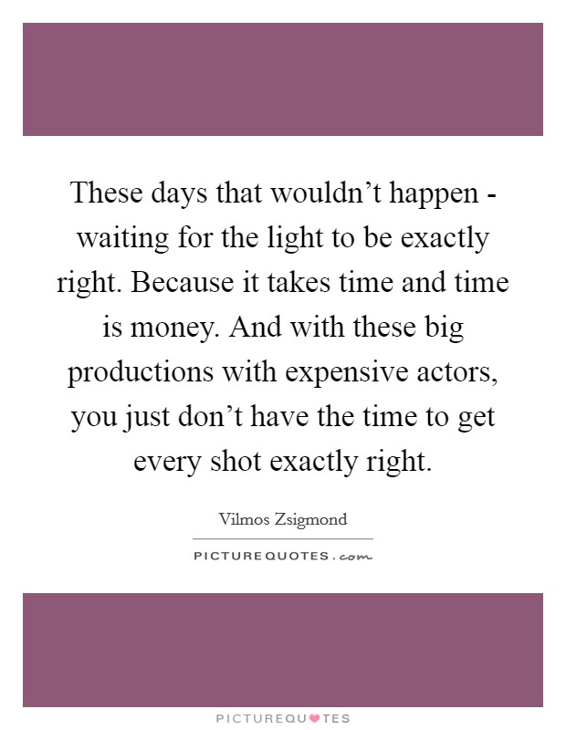 These days that wouldn't happen - waiting for the light to be exactly right. Because it takes time and time is money. And with these big productions with expensive actors, you just don't have the time to get every shot exactly right Picture Quote #1