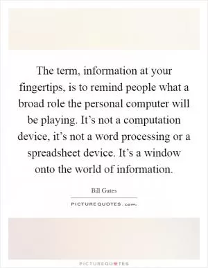 The term, information at your fingertips, is to remind people what a broad role the personal computer will be playing. It’s not a computation device, it’s not a word processing or a spreadsheet device. It’s a window onto the world of information Picture Quote #1