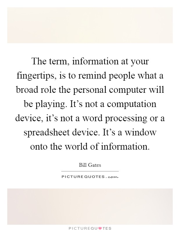 The term, information at your fingertips, is to remind people what a broad role the personal computer will be playing. It's not a computation device, it's not a word processing or a spreadsheet device. It's a window onto the world of information Picture Quote #1