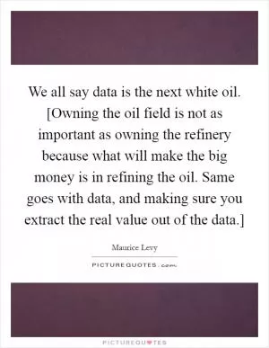 We all say data is the next white oil. [Owning the oil field is not as important as owning the refinery because what will make the big money is in refining the oil. Same goes with data, and making sure you extract the real value out of the data.] Picture Quote #1