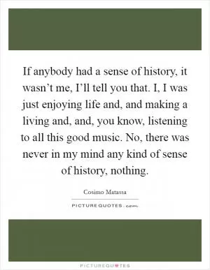 If anybody had a sense of history, it wasn’t me, I’ll tell you that. I, I was just enjoying life and, and making a living and, and, you know, listening to all this good music. No, there was never in my mind any kind of sense of history, nothing Picture Quote #1