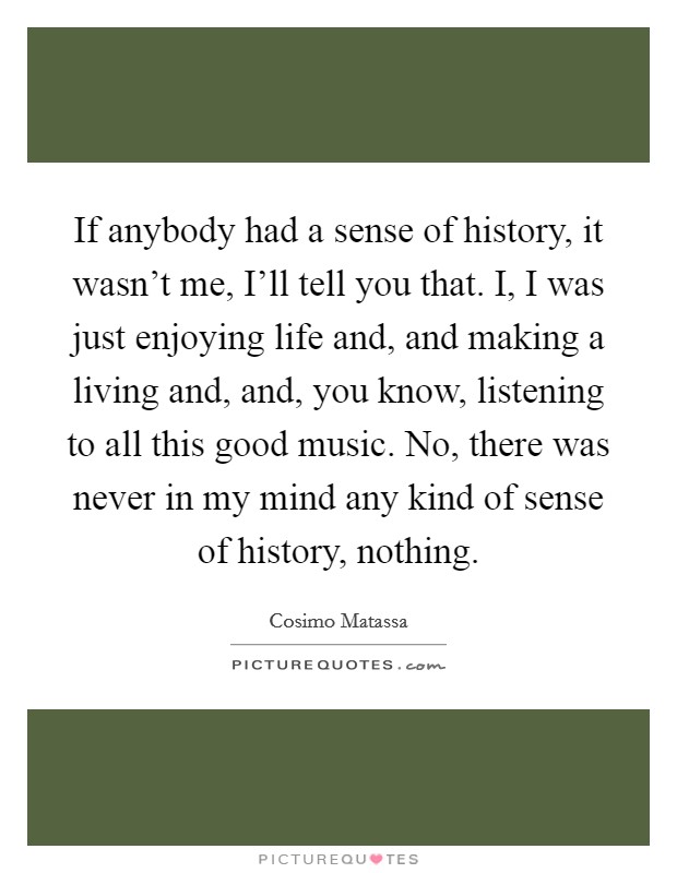 If anybody had a sense of history, it wasn't me, I'll tell you that. I, I was just enjoying life and, and making a living and, and, you know, listening to all this good music. No, there was never in my mind any kind of sense of history, nothing Picture Quote #1