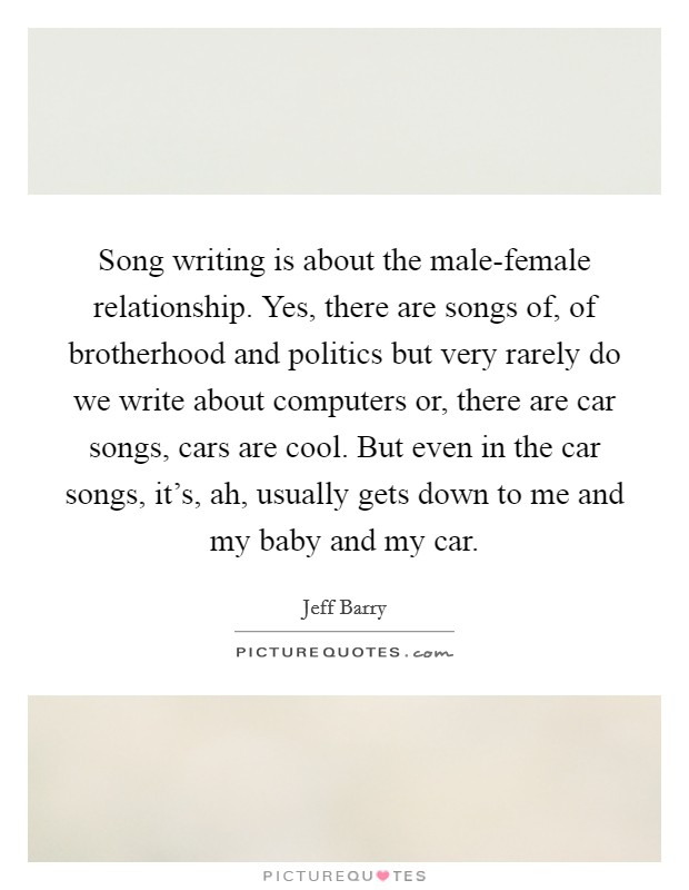Song writing is about the male-female relationship. Yes, there are songs of, of brotherhood and politics but very rarely do we write about computers or, there are car songs, cars are cool. But even in the car songs, it's, ah, usually gets down to me and my baby and my car Picture Quote #1