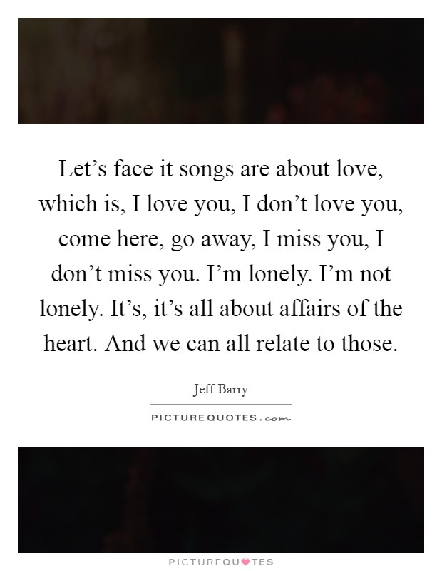 Let's face it songs are about love, which is, I love you, I don't love you, come here, go away, I miss you, I don't miss you. I'm lonely. I'm not lonely. It's, it's all about affairs of the heart. And we can all relate to those Picture Quote #1
