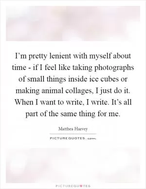 I’m pretty lenient with myself about time - if I feel like taking photographs of small things inside ice cubes or making animal collages, I just do it. When I want to write, I write. It’s all part of the same thing for me Picture Quote #1