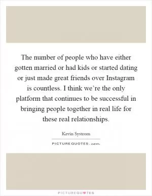 The number of people who have either gotten married or had kids or started dating or just made great friends over Instagram is countless. I think we’re the only platform that continues to be successful in bringing people together in real life for these real relationships Picture Quote #1