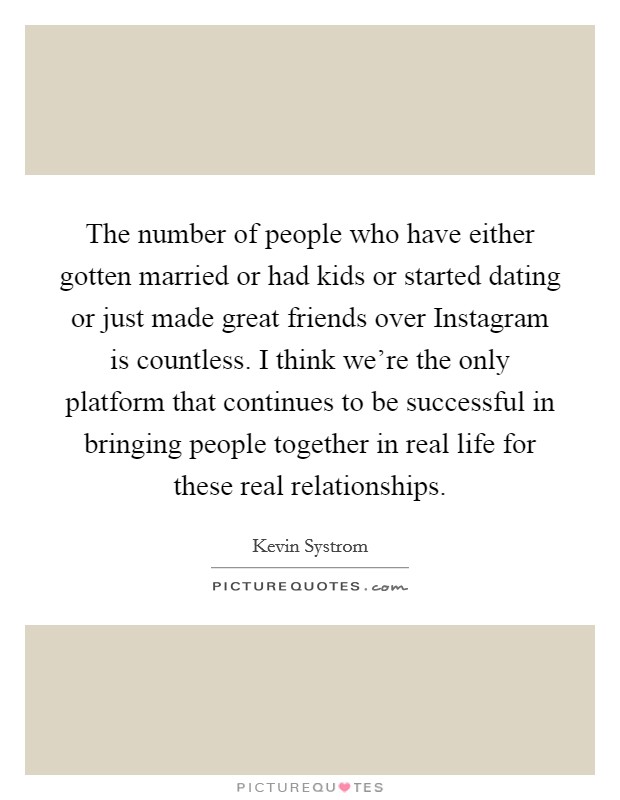 The number of people who have either gotten married or had kids or started dating or just made great friends over Instagram is countless. I think we're the only platform that continues to be successful in bringing people together in real life for these real relationships Picture Quote #1
