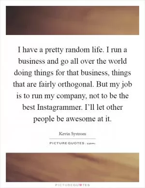 I have a pretty random life. I run a business and go all over the world doing things for that business, things that are fairly orthogonal. But my job is to run my company, not to be the best Instagrammer. I’ll let other people be awesome at it Picture Quote #1