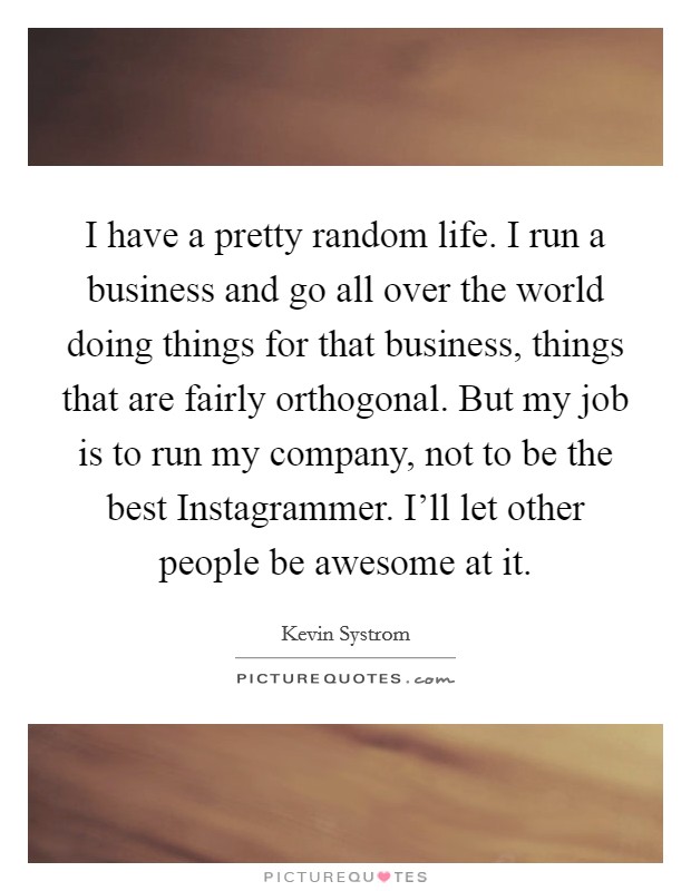 I have a pretty random life. I run a business and go all over the world doing things for that business, things that are fairly orthogonal. But my job is to run my company, not to be the best Instagrammer. I'll let other people be awesome at it Picture Quote #1