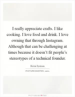 I really appreciate crafts. I like cooking. I love food and drink. I love owning that through Instagram. Although that can be challenging at times because it doesn’t fit people’s stereotypes of a technical founder Picture Quote #1