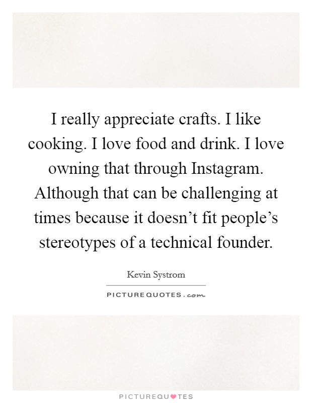 I really appreciate crafts. I like cooking. I love food and drink. I love owning that through Instagram. Although that can be challenging at times because it doesn't fit people's stereotypes of a technical founder Picture Quote #1
