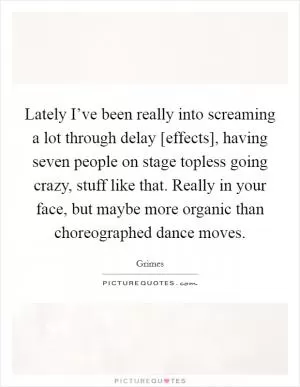 Lately I’ve been really into screaming a lot through delay [effects], having seven people on stage topless going crazy, stuff like that. Really in your face, but maybe more organic than choreographed dance moves Picture Quote #1