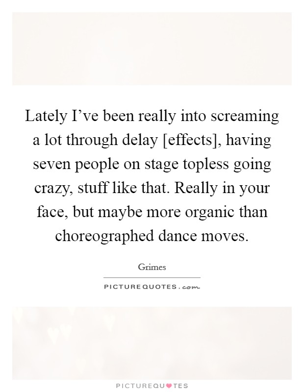 Lately I've been really into screaming a lot through delay [effects], having seven people on stage topless going crazy, stuff like that. Really in your face, but maybe more organic than choreographed dance moves Picture Quote #1