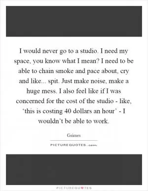 I would never go to a studio. I need my space, you know what I mean? I need to be able to chain smoke and pace about, cry and like... spit. Just make noise, make a huge mess. I also feel like if I was concerned for the cost of the studio - like, ‘this is costing 40 dollars an hour’ - I wouldn’t be able to work Picture Quote #1