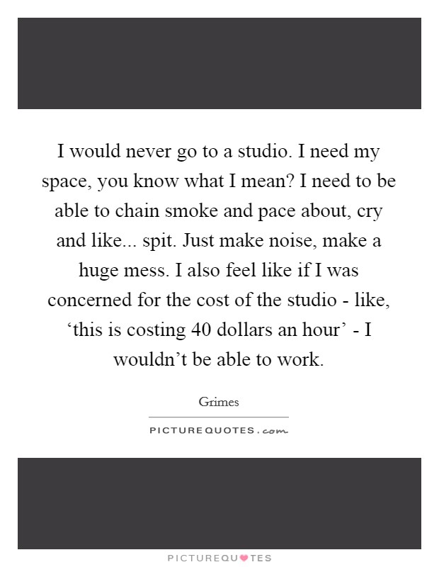 I would never go to a studio. I need my space, you know what I mean? I need to be able to chain smoke and pace about, cry and like... spit. Just make noise, make a huge mess. I also feel like if I was concerned for the cost of the studio - like, ‘this is costing 40 dollars an hour' - I wouldn't be able to work Picture Quote #1