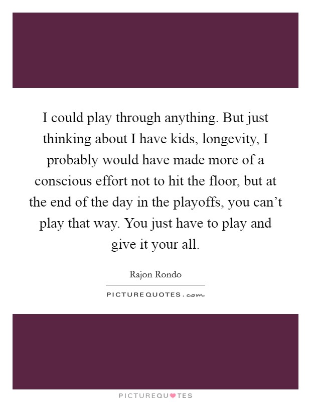 I could play through anything. But just thinking about I have kids, longevity, I probably would have made more of a conscious effort not to hit the floor, but at the end of the day in the playoffs, you can't play that way. You just have to play and give it your all Picture Quote #1