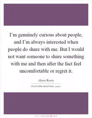 I’m genuinely curious about people, and I’m always interested when people do share with me. But I would not want someone to share something with me and then after the fact feel uncomfortable or regret it Picture Quote #1