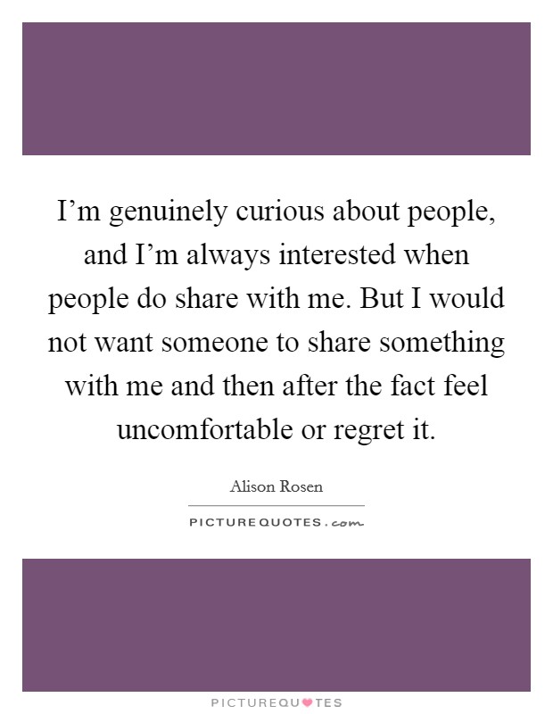 I'm genuinely curious about people, and I'm always interested when people do share with me. But I would not want someone to share something with me and then after the fact feel uncomfortable or regret it Picture Quote #1
