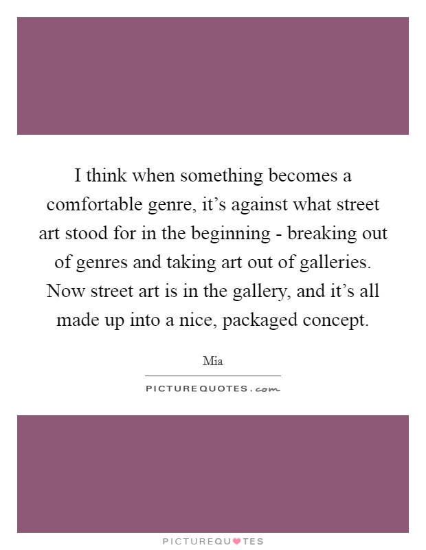 I think when something becomes a comfortable genre, it's against what street art stood for in the beginning - breaking out of genres and taking art out of galleries. Now street art is in the gallery, and it's all made up into a nice, packaged concept Picture Quote #1