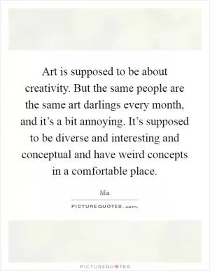 Art is supposed to be about creativity. But the same people are the same art darlings every month, and it’s a bit annoying. It’s supposed to be diverse and interesting and conceptual and have weird concepts in a comfortable place Picture Quote #1
