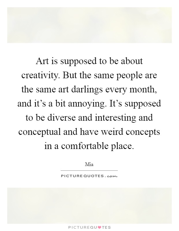 Art is supposed to be about creativity. But the same people are the same art darlings every month, and it's a bit annoying. It's supposed to be diverse and interesting and conceptual and have weird concepts in a comfortable place Picture Quote #1